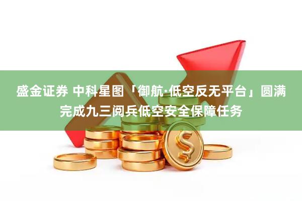 盛金证券 中科星图「御航·低空反无平台」圆满完成九三阅兵低空安全保障任务