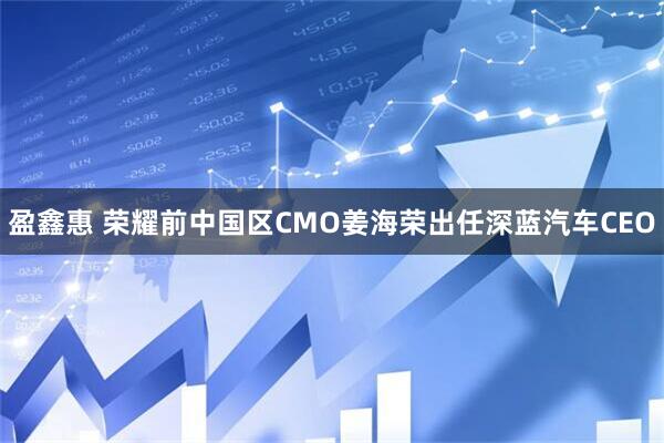 盈鑫惠 荣耀前中国区CMO姜海荣出任深蓝汽车CEO