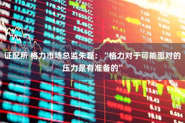 证配所 格力市场总监朱磊:“格力对于可能面对的压力是有准备的”