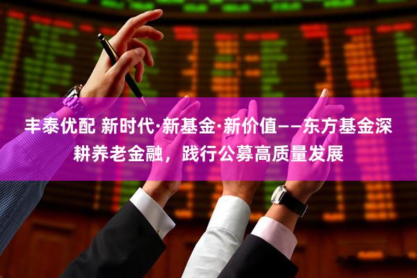 丰泰优配 新时代·新基金·新价值——东方基金深耕养老金融，践行公募高质量发展