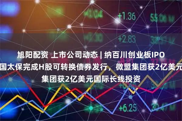 旭阳配资 上市公司动态 | 纳百川创业板IPO注册生效，中国太保完成H股可转换债券发行，微盟集团获2亿美元国际长线投资