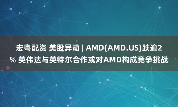 宏粤配资 美股异动 | AMD(AMD.US)跌逾2% 英伟达与英特尔合作或对AMD构成竞争挑战