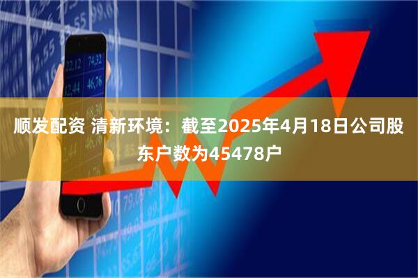 顺发配资 清新环境：截至2025年4月18日公司股东户数为45478户