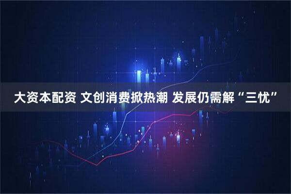 大资本配资 文创消费掀热潮 发展仍需解“三忧”