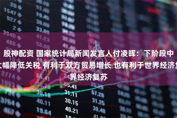 股神配资 国家统计局新闻发言人付凌晖：下阶段中美大幅降低关税 有利于双方贸易增长 也有利于世界经济复苏