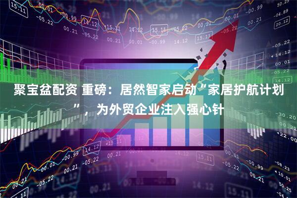 聚宝盆配资 重磅：居然智家启动“家居护航计划”，为外贸企业注入强心针