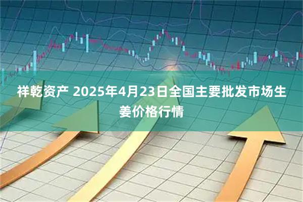祥乾资产 2025年4月23日全国主要批发市场生姜价格行情