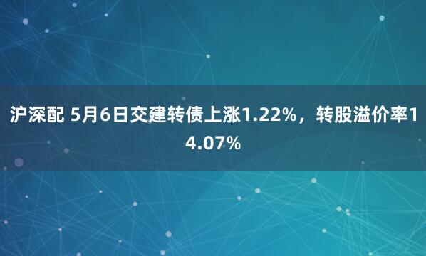 沪深配 5月6日交建转债上涨1.22%，转股溢价率14.07%