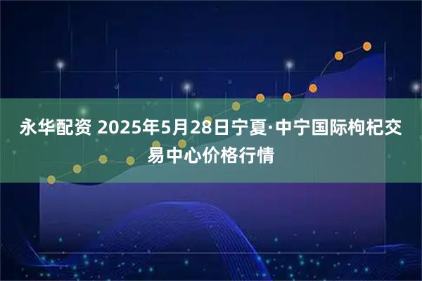 永华配资 2025年5月28日宁夏·中宁国际枸杞交易中心价格行情