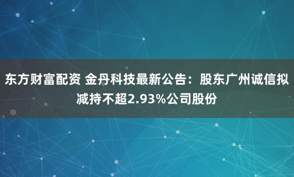 东方财富配资 金丹科技最新公告：股东广州诚信拟减持不超2.93%公司股份