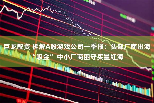 巨龙配资 拆解A股游戏公司一季报:头部厂商出海“吸金” 中小厂商困守买量红海