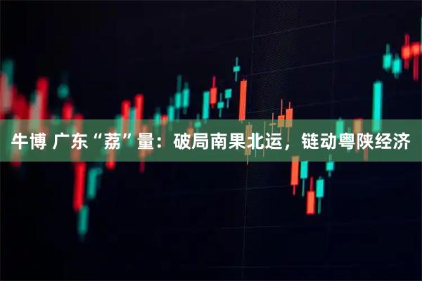 牛博 广东“荔”量:破局南果北运,链动粤陕经济