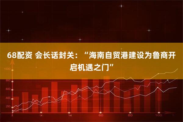 68配资 会长话封关:“海南自贸港建设为鲁商开启机遇之门”