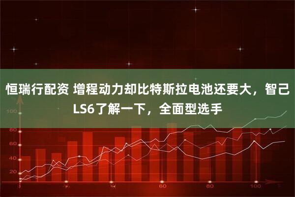 恒瑞行配资 增程动力却比特斯拉电池还要大，智己LS6了解一下，全面型选手