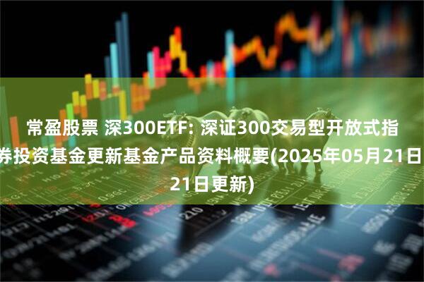 常盈股票 深300ETF: 深证300交易型开放式指数证券投资基金更新基金产品资料概要(2025年05月21日更新)