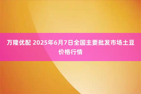 万隆优配 2025年6月7日全国主要批发市场土豆价格行情