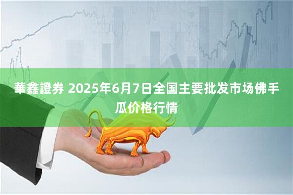 華鑫證券 2025年6月7日全国主要批发市场佛手瓜价格行情