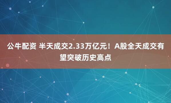 公牛配资 半天成交2.33万亿元！A股全天成交有望突破历史高点