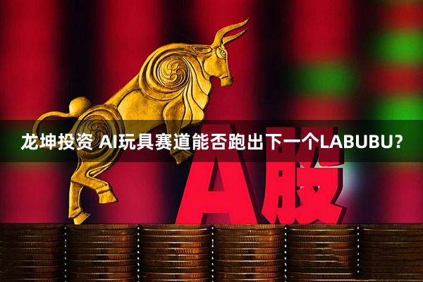 龙坤投资 AI玩具赛道能否跑出下一个LABUBU？