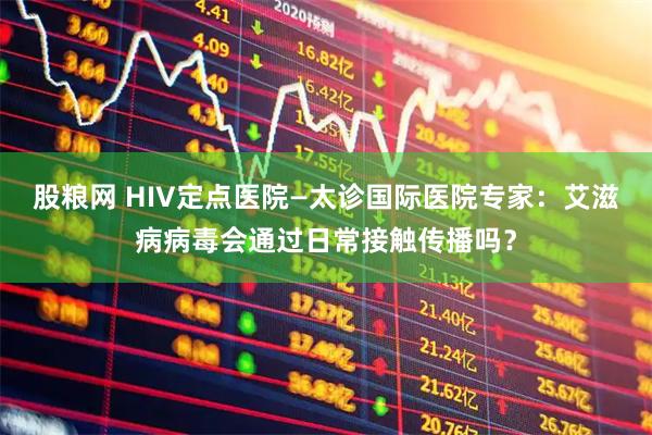 股粮网 HIV定点医院—太诊国际医院专家：艾滋病病毒会通过日常接触传播吗？