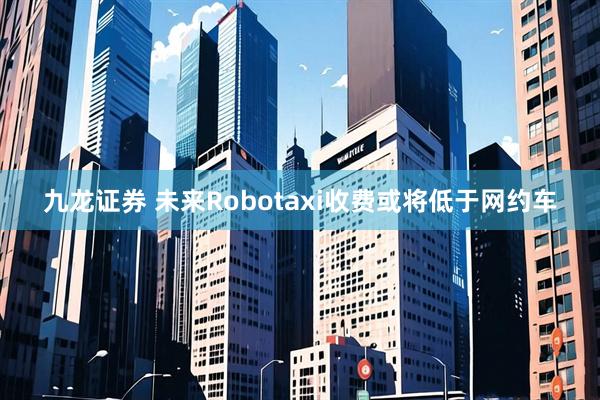 九龙证券 未来Robotaxi收费或将低于网约车