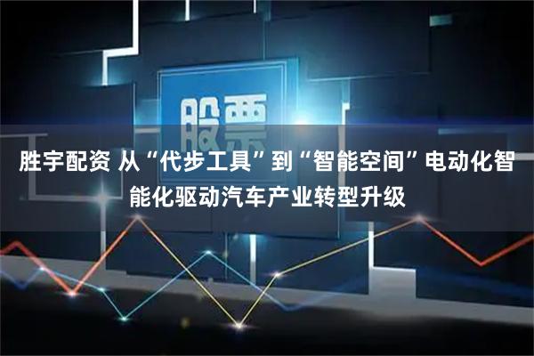 胜宇配资 从“代步工具”到“智能空间”电动化智能化驱动汽车产业转型升级