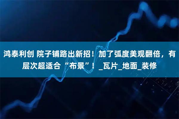 鸿泰利创 院子铺路出新招！加了弧度美观翻倍，有层次超适合 “布景”！_瓦片_地面_装修