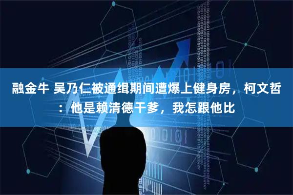 融金牛 吴乃仁被通缉期间遭爆上健身房，柯文哲：他是赖清德干爹，我怎跟他比