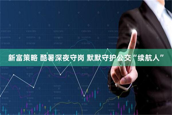 新富策略 酷暑深夜守岗 默默守护公交“续航人”